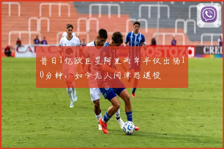 昔日1亿欧巨星阿里两年半仅出场10分钟，如今无人问津恐退役