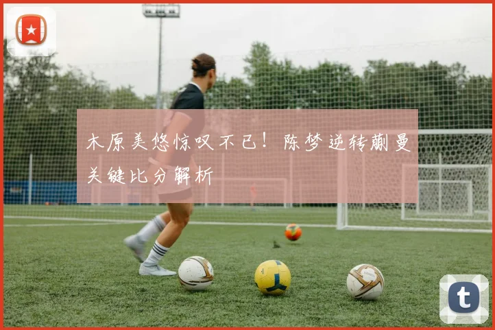木原美悠惊叹不已！陈梦逆转蒯曼关键比分解析