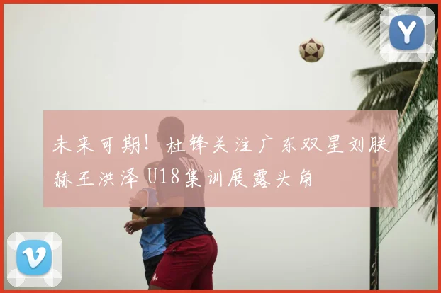 未来可期!杜锋关注广东双星刘朕赫王洪泽 U18集训展露头角